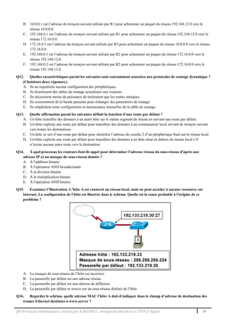 QCM réseaux informatiques, réalisé par A.MAZOUL enseignant-chercheur à l’EST d’Agadir 35
B. 10.0.0.1 est l’adresse du tronçon suivant utilisée par R1 pour acheminer un paquet du réseau 192.168.12.0 vers le
réseau 10.0.0.0.
C. 192.168.0.1 est l’adresse du tronçon suivant utilisée par R1 pour acheminer un paquet du réseau 192.168.12.0 vers le
réseau 172.16.0.0.
D. 172.16.0.1 est l’adresse du tronçon suivant utilisée par R3 pour acheminer un paquet du réseau 10.0.0.0 vers le réseau
172.16.0.0.
E. 192.168.0.1 est l’adresse du tronçon suivant utilisée par R2 pour acheminer un paquet du réseau 172.16.0.0 vers le
réseau 192.168.12.0.
F. 192.168.0.2 est l’adresse du tronçon suivant utilisée par R2 pour acheminer un paquet du réseau 172.16.0.0 vers le
réseau 192.168.12.0.
Q12. Quelles caractéristiques parmi les suivantes sont couramment associées aux protocoles de routage dynamique ?
(Choisissez deux réponses.)
A. Ils ne requièrent aucune configuration des périphériques.
B. Ils fournissent des tables de routage actualisées aux routeurs.
C. Ils nécessitent moins de puissance de traitement que les routes statiques.
D. Ils consomment de la bande passante pour échanger des paramètres de routage.
E. Ils empêchent toute configuration et maintenance manuelles de la table de routage.
Q13. Quelle affirmation parmi les suivantes définit la fonction d’une route par défaut ?
A. Un hôte transfère des données à un autre hôte sur le même segment de réseau en suivant une route par défaut.
B. Un hôte exploite une route par défaut pour transférer des données à un commutateur local servant de tronçon suivant
vers toutes les destinations.
C. Un hôte se sert d’une route par défaut pour identifier l’adresse de couche 2 d’un périphérique final sur le réseau local.
D. Un hôte exploite une route par défaut pour transférer des données à un hôte situé en dehors du réseau local s’il
n’existe aucune autre route vers la destination.
Q14. À quel processus les routeurs font-ils appel pour déterminer l'adresse réseau du sous-réseau d'après une
adresse IP et un masque de sous-réseau donnés ?
A. À l'addition binaire
B. À l'opération AND hexadécimale
C. À la division binaire
D. À la multiplication binaire
E. À l'opération AND binaire
Q15. Examinez l’illustration. L’hôte A est connecté au réseau local, mais ne peut accéder à aucune ressource sur
Internet. La configuration de l’hôte est illustrée dans le schéma. Quelle est la cause probable à l’origine de ce
problème ?
A. Le masque de sous-réseau de l’hôte est incorrect.
B. La passerelle par défaut est une adresse réseau.
C. La passerelle par défaut est une adresse de diffusion.
D. La passerelle par défaut se trouve sur un sous-réseau distinct de l’hôte.
Q16. Regardez le schéma. quelle adresse MAC l’hôte A doit-il indiquer dans le champ d’adresse de destination des
trames Ethernet destinées à www.server ?
 