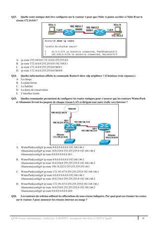 QCM réseaux informatiques, réalisé par A.MAZOUL enseignant-chercheur à l’EST d’Agadir 38
Q23. Quelle route statique doit être configurée sur le routeur 1 pour que l’hôte A puisse accéder à l’hôte B sur le
réseau 172.16.0.0 ?
A. ip route 192.168.0.0 172.16.0.0 255.255.0.0
B. ip route 172.16.0.0 255.255.0.0 192.168.0.1
C. ip route 172.16.0.0 255.255.0.0 S0/0/1
D. ip route 172.16.0.0 255.255.0.0 S0/0/0
Q24. Quelles informations affiche la commande Router# show cdp neighbors ? (Choisissez trois réponses.)
A. La charge
B. La plate-forme
C. La fiabilité
D. La durée de conservation
E. L'interface locale
Q25. Quelles commandes permettent de configurer les routes statiques pour s’assurer que les routeurs WinterPark
et Altamonte livrent les paquets de chaque réseau LAN et dirigent tout autre trafic vers Internet ?
A. WinterPark(config)# ip route 0.0.0.0 0.0.0.0 192.168.146.1
Altamonte(config)# ip route 10.0.234.0 255.255.255.0 192.168.146.2
Altamonte(config)# ip route 0.0.0.0 0.0.0.0 s0/1
B. WinterPark(config)# ip route 0.0.0.0 0.0.0.0 192.168.146.1
Altamonte(config)# ip route 10.0.234.0 255.255.255.0 192.168.146.2
Altamonte(config)# ip route 198.18.222.0 255.255.255.255 s0/1
C. WinterPark(config)# ip route 172.191.67.0 255.255.255.0 192.168.146.1
WinterPark(config)# ip route 0.0.0.0 0.0.0.0 192.168.146.1
Altamonte(config)# ip route 10.0.234.0 255.255.255.0 192.168.146.2
D. WinterPark(config)# ip route 172.191.67.0 255.255.255.0 192.168.146.1
Altamonte(config)# ip route 10.0.234.0 255.255.255.0 192.168.146.2
Altamonte(config)# ip route 0.0.0.0 0.0.0.0 s0/0
Q26. Les routeurs du schéma utilisent les affectations de sous-réseau indiquées. Par quoi peut-on résumer les routes
sur le routeur 3 pour annoncer les réseaux internes au nuage ?
 