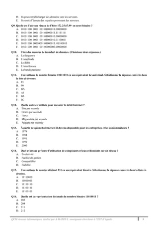 QCM réseaux informatiques, réalisé par A.MAZOUL enseignant-chercheur à l’EST d’Agadir 3
D. Ils peuvent télécharger des données vers les serveurs.
E. Ils sont à l’écoute des requêtes provenant des serveurs.
Q9. Quelle est l’adresse réseau de l’hôte 172.25.67.99 en octet binaire ?
A. 10101100. 00011001.01000011.00000000
B. 10101100. 00011001.01000011.11111111
C. 10101100. 00011001.01000010.00000000
D. 10101100. 00011001.01000010.01100011
E. 10101100. 00010001.01000011. 01100010
F. 10101100. 00011001.00000000.00000000
Q10. Citez des mesures de transfert de données. (Choisissez deux réponses.)
A. La fréquence
B. L’amplitude
C. Le débit
D. L’interférence
E. La bande passante
Q11. Convertissez le nombre binaire 10111010 en son équivalent hexadécimal. Sélectionnez la réponse correcte dans
la liste ci-dessous.
A. 85
B. 90
C. BA
D. A1
E. B3
F. 1C
Q12. Quelle unité est utilisée pour mesurer le débit Internet ?
A. Bits par seconde
B. Octets par seconde
C. Hertz
D. Mégaoctets par seconde
E. Paquets par seconde
Q13. À partir de quand Internet est-il devenu disponible pour les entreprises et les consommateurs ?
A. 1979
B. 1984
C. 1991
D. 1999
E. 2000
Q14. Quel avantage présente l’utilisation de composants réseau redondants sur un réseau ?
A. Évolutivité
B. Facilité de gestion
C. Compatiblité
D. Fiabilité
Q15. Convertissez le nombre décimal 231 en son équivalent binaire. Sélectionnez la réponse correcte dans la liste ci-
dessous.
A. 11110010
B. 11011011
C. 11110110
D. 11100111
E. 11100101
Q16. Quelle est la représentation décimale du nombre binaire 11010011 ?
A. 203
B. 204
C. 211
D. 212
 