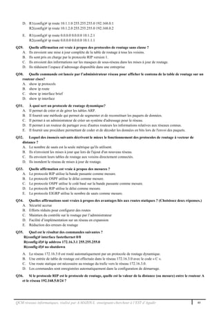 QCM réseaux informatiques, réalisé par A.MAZOUL enseignant-chercheur à l’EST d’Agadir 40
D. R1(config)# ip route 10.1.1.0 255.255.255.0 192.168.0.1
R2(config)# ip route 10.1.2.0 255.255.255.0 192.168.0.2
E. R1(config)# ip route 0.0.0.0 0.0.0.0 10.1.2.1
R2(config)# ip route 0.0.0.0 0.0.0.0 10.1.1.1
Q29. Quelle affirmation est vraie à propos des protocoles de routage sans classe ?
A. Ils envoient une mise à jour complète de la table de routage à tous les voisins.
B. Ils sont pris en charge par le protocole RIP version 1.
C. Ils envoient des informations sur les masques de sous-réseau dans les mises à jour de routage.
D. Ils réduisent l’espace d’adressage disponible dans une entreprise
Q30. Quelle commande est lancée par l’administrateur réseau pour afficher le contenu de la table de routage sur un
routeur cisco?
A. show ip protocols
B. show ip route
C. show ip interface brief
D. show ip interface
Q31. À quoi sert un protocole de routage dynamique?
A. Il permet de créer et de gérer les tables ARP.
B. Il fournit une méthode qui permet de segmenter et de reconstituer les paquets de données.
C. Il permet à un administrateur de créer un système d'adressage pour le réseau.
D. Il permet à un routeur de partager avec d'autres routeurs les informations relatives aux réseaux connus.
E. Il fournit une procédure permettant de coder et de décoder les données en bits lors de l'envoi des paquets.
Q32. Lequel des énoncés suivants décrivent le mieux le fonctionnement des protocoles de routage à vecteur de
distance ?
A. Le nombre de sauts est la seule métrique qu'ils utilisent.
B. Ils n'envoient les mises à jour que lors de l'ajout d'un nouveau réseau.
C. Ils envoient leurs tables de routage aux voisins directement connectés.
D. Ils inondent le réseau de mises à jour de routage.
Q33. Quelle affirmation est vraie à propos des mesures ?
A. Le protocole RIP utilise la bande passante comme mesure.
B. Le protocole OSPF utilise le délai comme mesure.
C. Le protocole OSPF utilise le coût basé sur la bande passante comme mesure.
D. Le protocole RIP utilise le délai comme mesure.
E. Le protocole EIGRP utilise le nombre de sauts comme mesure.
Q34. Quelles affirmations sont vraies à propos des avantages liés aux routes statiques ? (Choisissez deux réponses.)
A. Sécurité accrue
B. Efforts réduits pour configurer des routes
C. Maintien du contrôle sur le routage par l’administrateur
D. Facilité d’implémentation sur un réseau en expansion
E. Réduction des erreurs de routage
Q35. Quel est le résultat des commandes suivantes ?
R(config)# interface fastethernet 0/0
R(config-if)# ip address 172.16.3.1 255.255.255.0
R(config-if)# no shutdown
A. Le réseau 172.16.3.0 est routé automatiquement par un protocole de routage dynamique.
B. Une entrée de table de routage est effectuée dans le réseau 172.16.3.0 avec le code « C ».
C. Une route statique est nécessaire au routage du trafic vers le réseau 172.16.3.0.
D. Les commandes sont enregistrées automatiquement dans la configuration de démarrage.
Q36. Si le protocole RIP est le protocole de routage, quelle est la valeur de la distance (ou mesure) entre le routeur A
et le réseau 192.168.5.0/24 ?
 