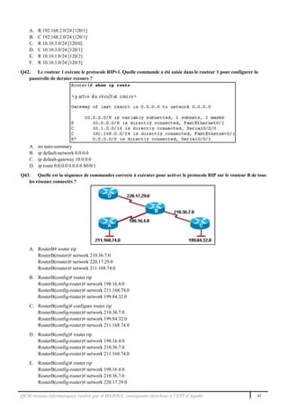 QCM réseaux informatiques, réalisé par A.MAZOUL enseignant-chercheur à l’EST d’Agadir 42
A. R 192.168.2.0/24 [120/1]
B. C 192.168.2.0/24 [120/1]
C. R 10.10.3.0/24 [120/0]
D. C 10.10.3.0/24 [120/1]
E. R 10.10.1.0/24 [120/2]
F. R 10.10.1.0/24 [120/3]
Q42. Le routeur 1 exécute le protocole RIPv1. Quelle commande a été saisie dans le routeur 1 pour configurer la
passerelle de dernier recours ?
A. no auto-summary
B. ip default-network 0.0.0.0
C. ip default-gateway 10.0.0.0
D. ip route 0.0.0.0 0.0.0.0 S0/0/1
Q43. Quelle est la séquence de commandes correcte à exécuter pour activer le protocole RIP sur le routeur B de tous
les réseaux connectés ?
A. RouterB# router rip
RouterB(router)# network 210.36.7.0
RouterB(router)# network 220.17.29.0
RouterB(router)# network 211.168.74.0
B. RouterB(config)# router rip
RouterB(config-router)# network 198.16.4.0
RouterB(config-router)# network 211.168.74.0
RouterB(config-router)# network 199.84.32.0
C. RouterB(config)# configure router rip
RouterB(config-router)# network 210.36.7.0
RouterB(config-router)# network 199.84.32.0
RouterB(config-router)# network 211.168.74.0
D. RouterB(config)# router rip
RouterB(config-router)# network 198.16.4.0
RouterB(config-router)# network 210.36.7.0
RouterB(config-router)# network 211.168.74.0
E. RouterB(config)# router rip
RouterB(config-router)# network 198.16.4.0
RouterB(config-router)# network 210.36.7.0
RouterB(config-router)# network 220.17.29.0
 