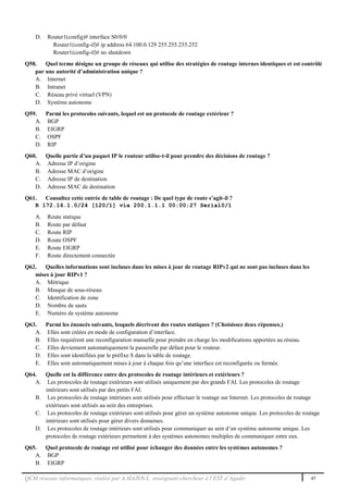 QCM réseaux informatiques, réalisé par A.MAZOUL enseignant-chercheur à l’EST d’Agadir 45
D. Router1(config)# interface S0/0/0
Router1(config-if)# ip address 64.100.0.129 255.255.255.252
Router1(config-if)# no shutdown
Q58. Quel terme désigne un groupe de réseaux qui utilise des stratégies de routage internes identiques et est contrôlé
par une autorité d’administration unique ?
A. Internet
B. Intranet
C. Réseau privé virtuel (VPN)
D. Système autonome
Q59. Parmi les protocoles suivants, lequel est un protocole de routage extérieur ?
A. BGP
B. EIGRP
C. OSPF
D. RIP
Q60. Quelle partie d’un paquet IP le routeur utilise-t-il pour prendre des décisions de routage ?
A. Adresse IP d’origine
B. Adresse MAC d’origine
C. Adresse IP de destination
D. Adresse MAC de destination
Q61. Consultez cette entrée de table de routage : De quel type de route s’agit-il ?
R 172.16.1.0/24 [120/1] via 200.1.1.1 00:00:27 Serial0/1
A. Route statique
B. Route par défaut
C. Route RIP
D. Route OSPF
E. Route EIGRP
F. Route directement connectée
Q62. Quelles informations sont incluses dans les mises à jour de routage RIPv2 qui ne sont pas incluses dans les
mises à jour RIPv1 ?
A. Métrique
B. Masque de sous-réseau
C. Identification de zone
D. Nombre de sauts
E. Numéro de système autonome
Q63. Parmi les énoncés suivants, lesquels décrivent des routes statiques ? (Choisissez deux réponses.)
A. Elles sont créées en mode de configuration d’interface.
B. Elles requièrent une reconfiguration manuelle pour prendre en charge les modifications apportées au réseau.
C. Elles deviennent automatiquement la passerelle par défaut pour le routeur.
D. Elles sont identifiées par le préfixe S dans la table de routage.
E. Elles sont automatiquement mises à jour à chaque fois qu’une interface est reconfigurée ou fermée.
Q64. Quelle est la différence entre des protocoles de routage intérieurs et extérieurs ?
A. Les protocoles de routage extérieurs sont utilisés uniquement par des grands FAI. Les protocoles de routage
intérieurs sont utilisés par des petits FAI.
B. Les protocoles de routage intérieurs sont utilisés pour effectuer le routage sur Internet. Les protocoles de routage
extérieurs sont utilisés au sein des entreprises.
C. Les protocoles de routage extérieurs sont utilisés pour gérer un système autonome unique. Les protocoles de routage
intérieurs sont utilisés pour gérer divers domaines.
D. Les protocoles de routage intérieurs sont utilisés pour communiquer au sein d’un système autonome unique. Les
protocoles de routage extérieurs permettent à des systèmes autonomes multiples de communiquer entre eux.
Q65. Quel protocole de routage est utilisé pour échanger des données entre les systèmes autonomes ?
A. BGP
B. EIGRP
 