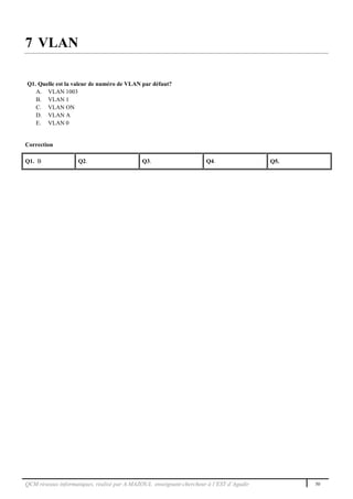 QCM réseaux informatiques, réalisé par A.MAZOUL enseignant-chercheur à l’EST d’Agadir 50
7 VLAN
Q1. Quelle est la valeur de numéro de VLAN par défaut?
A. VLAN 1003
B. VLAN 1
C. VLAN ON
D. VLAN A
E. VLAN 0
Correction
Q1. B Q2. Q3. Q4. Q5.
 
