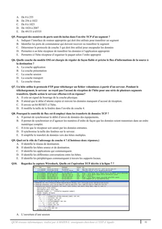 QCM réseaux informatiques, réalisé par A.MAZOUL enseignant-chercheur à l’EST d’Agadir 52
A. De 0 à 255
B. De 256 à 1022
C. De 0 à 1023
D. De 1024 à 2047
E. De 49153 à 65535
Q5. Pourquoi des numéros de ports sont-ils inclus dans l’en-tête TCP d’un segment ?
A. Indiquer l’interface de routeur appropriée qui doit être utilisée pour transférer un segment
B. Identifier les ports de commutateur qui doivent recevoir ou transférer le segment
C. Déterminer le protocole de couche 3 qui doit être utilisé pour encapsuler les données
D. Permettre à un hôte récepteur de transférer les données à l’application appropriée
E. Permettre à l’hôte récepteur d’organiser le paquet selon l’ordre approprié
Q6. Quelle couche du modèle OSI est chargée de réguler de façon fiable et précise le flux d'informations de la source à
la destination ?
A. La couche application
B. La couche présentation
C. La couche session
D. La couche transport
E. La couche réseau
Q7. Un hôte utilise le protocole FTP pour télécharger un fichier volumineux à partir d’un serveur. Pendant le
téléchargement, le serveur ne reçoit pas l’accusé de réception de l’hôte pour une série de plusieurs segments
transférés. Quelle action le serveur effectue-t-il en réponse?
A. Il crée un signal de bourrage de la couche physique.
B. Il attend que le délai d’attente expire et renvoie les données manquant d’accusé de réception.
C. Il envoie un bit RESET à l’hôte.
D. Il modifie la taille de la fenêtre dans l’en-tête de couche 4.
Q8. Pourquoi le contrôle de flux est-il employé dans les transferts de données TCP ?
A. Il permet de synchroniser le débit d’envoi de données des équipements.
B. Il permet de synchroniser et d’agencer les numéros d’ordre de façon que les données soient transmises dans un ordre
numérique complet.
C. Il évite que le récepteur soit saturé par les données entrantes.
D. Il synchronise la taille des fenêtres sur le serveur.
E. Il simplifie le transfert de données vers des hôtes multiples.
Q9. Quel est le rôle de l’adressage de couche 4 ? (Choisissez deux réponses.)
A. Il identifie le réseau de destination.
B. Il identifie les hôtes source et de destination.
C. Il identifie les applications qui communiquent.
D. Il identifie les différentes conversations entre les hôtes.
E. Il identifie les périphériques communiquant à travers les supports locaux.
Q10. Regardez la capture Wireshark. Quelle est l’opération TCP décrite à la ligne 7 ?
A. L’ouverture d’une session
 