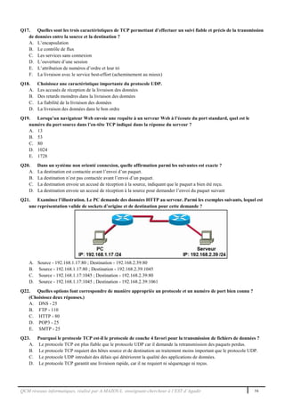 QCM réseaux informatiques, réalisé par A.MAZOUL enseignant-chercheur à l’EST d’Agadir 54
Q17. Quelles sont les trois caractéristiques de TCP permettant d’effectuer un suivi fiable et précis de la transmission
de données entre la source et la destination ?
A. L’encapsulation
B. Le contrôle de flux
C. Les services sans connexion
D. L’ouverture d’une session
E. L’attribution de numéros d’ordre et leur tri
F. La livraison avec le service best-effort (acheminement au mieux)
Q18. Choisissez une caractéristique importante du protocole UDP.
A. Les accusés de réception de la livraison des données
B. Des retards moindres dans la livraison des données
C. La fiabilité de la livraison des données
D. La livraison des données dans le bon ordre
Q19. Lorsqu’un navigateur Web envoie une requête à un serveur Web à l’écoute du port standard, quel est le
numéro du port source dans l’en-tête TCP indiqué dans la réponse du serveur ?
A. 13
B. 53
C. 80
D. 1024
E. 1728
Q20. Dans un système non orienté connexion, quelle affirmation parmi les suivantes est exacte ?
A. La destination est contactée avant l’envoi d’un paquet.
B. La destination n’est pas contactée avant l’envoi d’un paquet.
C. La destination envoie un accusé de réception à la source, indiquant que le paquet a bien été reçu.
D. La destination envoie un accusé de réception à la source pour demander l’envoi du paquet suivant
Q21. Examinez l’illustration. Le PC demande des données HTTP au serveur. Parmi les exemples suivants, lequel est
une représentation valide de sockets d’origine et de destination pour cette demande ?
A. Source - 192.168.1.17:80 ; Destination - 192.168.2.39:80
B. Source - 192.168.1.17:80 ; Destination - 192.168.2.39:1045
C. Source - 192.168.1.17:1045 ; Destination - 192.168.2.39:80
D. Source - 192.168.1.17:1045 ; Destination - 192.168.2.39:1061
Q22. Quelles options font correspondre de manière appropriée un protocole et un numéro de port bien connu ?
(Choisissez deux réponses.)
A. DNS - 25
B. FTP - 110
C. HTTP - 80
D. POP3 - 25
E. SMTP - 25
Q23. Pourquoi le protocole TCP est-il le protocole de couche 4 favori pour la transmission de fichiers de données ?
A. Le protocole TCP est plus fiable que le protocole UDP car il demande la retransmission des paquets perdus.
B. Le protocole TCP requiert des hôtes source et de destination un traitement moins important que le protocole UDP.
C. Le protocole UDP introduit des délais qui détériorent la qualité des applications de données.
D. Le protocole TCP garantit une livraison rapide, car il ne requiert ni séquençage ni reçus.
 