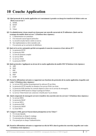 QCM réseaux informatiques, réalisé par A.MAZOUL enseignant-chercheur à l’EST d’Agadir 57
10 Couche Application
Q1. Quel protocole de la couche application sert couramment à prendre en charge les transferts de fichiers entre un
client et un serveur ?
A. HTML
B. HTTP
C. FTP
D. Telnet
Q2. Un administrateur réseau conçoit un réseau pour une nouvelle succursale de 25 utilisateurs. Quels sont les
avantages du modèle client-serveur ? (Choisissez deux réponses.)
E. L’administration est centralisée.
F. Il ne nécessite aucun logiciel particulier.
G. La sécurité est plus facile à mettre en œuvre.
H. Son implémentation se fait à moindre coût.
I. Il ne présente qu’un seul point de défaillance.
Q3. Quel est le service automatisé qui fait correspondre le nom des ressources et leur adresse IP ?
A. Le protocole HTTP
B. Le protocole SSH
C. Le nom de domaine complet
D. Le service DNS
E. Le service Telnet
F. Le protocole SMTP
Q4. Quels protocoles s’appliquent au niveau de la couche application du modèle OSI ?(Choisissez trois réponses.)
G. ARP
H. DNS
I. PPP
J. SMTP
K. POP
L. ICMP
Q5. Parmi les affirmations suivantes se rapportant aux fonctions des protocoles de la couche application, lesquelles sont
vraies ? (Choisissez deux réponses.)
A. Le serveur DNS attribue dynamiquement les adresses IP aux hôtes.
B. Le protocole HTTP transfère les données d’un serveur Web à un client.
C. Le protocole POP distribue les courriels depuis le client vers le serveur de messagerie.
D. Le protocole SMTP prend en charge le partage de fichiers.
E. Le service Telnet fournit une connexion virtuelle pour l’accès distant.
Q6. Quels composants de messagerie servent à transférer des courriels entre les serveurs ? (Choisissez deux réponses.)
A. Le serveur MDA
B. Le protocole IMAP
C. Le serveur MTA
D. Le protocole POP
E. Le protocole SMTP
F. Le client MUA
Q7. Comparé à SSH, quel est l’inconvénient principal du service Telnet ?
A. Il n’est pas répandu.
B. Il ne prend pas en charge le cryptage.
C. Il consomme plus de bande passante.
D. Il ne prend pas en charge l’authentification.
Q8. Parmi les affirmations suivantes se rapportant au rôle du MTA dans la gestion des courriels, lesquelles sont vraies
? (Choisissez trois réponses.)
 