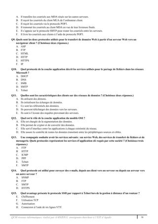 QCM réseaux informatiques, réalisé par A.MAZOUL enseignant-chercheur à l’EST d’Agadir 58
A. Il transfère les courriels aux MDA situés sur les autres serveurs.
B. Il reçoit les courriels du client MUA de l’ordinateur client.
C. Il reçoit les courriels via le protocole POP3.
D. Il transmet les courriels au client MDA en vue de leur livraison finale.
E. Il s’appuie sur le protocole SMTP pour router les courriels entre les serveurs.
F. Il livre les courriels aux clients à l’aide du protocole POP3.
Q9. Quels sont les deux protocoles utilisés pour le transfert de données Web à partir d'un serveur Web vers un
navigateur client ? (Choisissez deux réponses.)
A. ASP
B. FTP
C. HTML
D. HTTP
E. HTTPS
F. IP
Q10. Quel protocole de la couche application décrit les services utilisés pour le partage de fichiers dans les réseaux
Microsoft ?
A. DHCP
B. DNS
C. SMB
D. SMTP
E. Telnet
Q11. Quelles sont les caractéristiques des clients sur des réseaux de données ? (Choisissez deux réponses.)
A. Ils utilisent des démons.
B. Ils initialisent les échanges de données.
C. Ce sont les référentiels des données.
D. Ils peuvent télécharger des données vers les serveurs.
E. Ils sont à l’écoute des requêtes provenant des serveurs.
Q12. Quel est le rôle de la couche application du modèle OSI ?
A. Elle est chargée de la segmentation des données.
B. Elle permet de crypter et de convertir des données.
C. Elle sert d’interface entre les applications à chaque extrémité du réseau.
D. Elle assure le contrôle de toutes les données transitant entre les périphériques sources et cibles.
Q13. Une compagnie souhaite avoir les services suivants : un service Web, des services de transfert de fichiers et de
messagerie. Quels protocoles représentent les services d’application clé requis par cette société ? (Choisissez trois
réponses.)
A. FTP
B. HTTP
C. ICMP
D. PPP
E. Telnet
F. SMTP
Q14. Quel protocole est utilisé pour envoyer des e-mails, depuis un client vers un serveur ou depuis un serveur vers
un autre serveur ?
A. SNMP
B. FTP
C. SMTP
D. HTTPS
Q15. Quel avantage présente le protocole SSH par rapport à Telnet lors de la gestion à distance d’un routeur ?
E. Chiffrement
F. Utilisation TCP
G. Autorisation
H. Connexion à l’aide de six lignes VTY
 