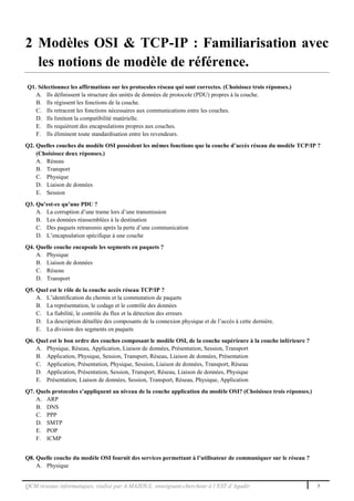 QCM réseaux informatiques, réalisé par A.MAZOUL enseignant-chercheur à l’EST d’Agadir 5
2 Modèles OSI & TCP-IP : Familiarisation avec
les notions de modèle de référence.
Q1. Sélectionnez les affirmations sur les protocoles réseau qui sont correctes. (Choisissez trois réponses.)
A. Ils définissent la structure des unités de données de protocole (PDU) propres à la couche.
B. Ils régissent les fonctions de la couche.
C. Ils retracent les fonctions nécessaires aux communications entre les couches.
D. Ils limitent la compatibilité matérielle.
E. Ils requièrent des encapsulations propres aux couches.
F. Ils éliminent toute standardisation entre les revendeurs.
Q2. Quelles couches du modèle OSI possèdent les mêmes fonctions que la couche d’accès réseau du modèle TCP/IP ?
(Choisissez deux réponses.)
A. Réseau
B. Transport
C. Physique
D. Liaison de données
E. Session
Q3. Qu’est-ce qu’une PDU ?
A. La corruption d’une trame lors d’une transmission
B. Les données réassemblées à la destination
C. Des paquets retransmis après la perte d’une communication
D. L’encapsulation spécifique à une couche
Q4. Quelle couche encapsule les segments en paquets ?
A. Physique
B. Liaison de données
C. Réseau
D. Transport
Q5. Quel est le rôle de la couche accès réseau TCP/IP ?
A. L’identification du chemin et la commutation de paquets
B. La représentation, le codage et le contrôle des données
C. La fiabilité, le contrôle du flux et la détection des erreurs
D. La description détaillée des composants de la connexion physique et de l’accès à cette dernière.
E. La division des segments en paquets
Q6. Quel est le bon ordre des couches composant le modèle OSI, de la couche supérieure à la couche inférieure ?
A. Physique, Réseau, Application, Liaison de données, Présentation, Session, Transport
B. Application, Physique, Session, Transport, Réseau, Liaison de données, Présentation
C. Application, Présentation, Physique, Session, Liaison de données, Transport, Réseau
D. Application, Présentation, Session, Transport, Réseau, Liaison de données, Physique
E. Présentation, Liaison de données, Session, Transport, Réseau, Physique, Application
Q7. Quels protocoles s’appliquent au niveau de la couche application du modèle OSI? (Choisissez trois réponses.)
A. ARP
B. DNS
C. PPP
D. SMTP
E. POP
F. ICMP
Q8. Quelle couche du modèle OSI fournit des services permettant à l’utilisateur de communiquer sur le réseau ?
A. Physique
 