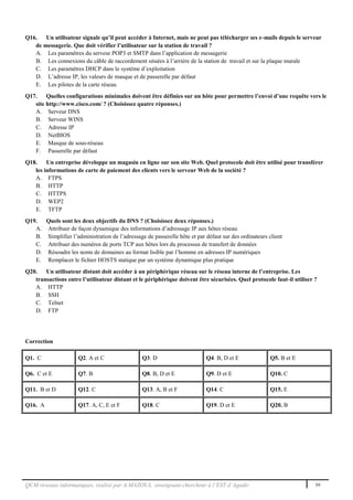 QCM réseaux informatiques, réalisé par A.MAZOUL enseignant-chercheur à l’EST d’Agadir 59
Q16. Un utilisateur signale qu’il peut accéder à Internet, mais ne peut pas télécharger ses e-mails depuis le serveur
de messagerie. Que doit vérifier l’utilisateur sur la station de travail ?
A. Les paramètres du serveur POP3 et SMTP dans l’application de messagerie
B. Les connexions du câble de raccordement situées à l’arrière de la station de travail et sur la plaque murale
C. Les paramètres DHCP dans le système d’exploitation
D. L’adresse IP, les valeurs de masque et de passerelle par défaut
E. Les pilotes de la carte réseau
Q17. Quelles configurations minimales doivent être définies sur un hôte pour permettre l’envoi d’une requête vers le
site http://www.cisco.com/ ? (Choisissez quatre réponses.)
A. Serveur DNS
B. Serveur WINS
C. Adresse IP
D. NetBIOS
E. Masque de sous-réseau
F. Passerelle par défaut
Q18. Un entreprise développe un magasin en ligne sur son site Web. Quel protocole doit être utilisé pour transférer
les informations de carte de paiement des clients vers le serveur Web de la société ?
A. FTPS
B. HTTP
C. HTTPS
D. WEP2
E. TFTP
Q19. Quels sont les deux objectifs du DNS ? (Choisissez deux réponses.)
A. Attribuer de façon dynamique des informations d’adressage IP aux hôtes réseau
B. Simplifier l’administration de l’adressage de passerelle hôte et par défaut sur des ordinateurs client
C. Attribuer des numéros de ports TCP aux hôtes lors du processus de transfert de données
D. Résoudre les noms de domaines au format lisible par l’homme en adresses IP numériques
E. Remplacer le fichier HOSTS statique par un système dynamique plus pratique
Q20. Un utilisateur distant doit accéder à un périphérique réseau sur le réseau interne de l’entreprise. Les
transactions entre l’utilisateur distant et le périphérique doivent être sécurisées. Quel protocole faut-il utiliser ?
A. HTTP
B. SSH
C. Telnet
D. FTP
Correction
Q1. C Q2. A et C Q3. D Q4. B, D et E Q5. B et E
Q6. C et E Q7. B Q8. B, D et E Q9. D et E Q10. C
Q11. B et D Q12. C Q13. A, B et F Q14. C Q15. E
Q16. A Q17. A, C, E et F Q18. C Q19. D et E Q20. B
 