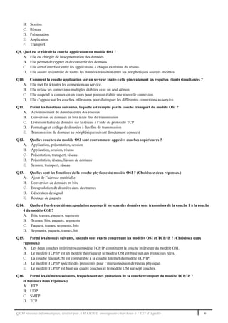 QCM réseaux informatiques, réalisé par A.MAZOUL enseignant-chercheur à l’EST d’Agadir 6
B. Session
C. Réseau
D. Présentation
E. Application
F. Transport
Q9. Quel est le rôle de la couche application du modèle OSI ?
A. Elle est chargée de la segmentation des données.
B. Elle permet de crypter et de convertir des données.
C. Elle sert d’interface entre les applications à chaque extrémité du réseau.
D. Elle assure le contrôle de toutes les données transitant entre les périphériques sources et cibles.
Q10. Comment la couche application sur un serveur traite-t-elle généralement les requêtes clients simultanées ?
A. Elle met fin à toutes les connexions au service.
B. Elle refuse les connexions multiples établies avec un seul démon.
C. Elle suspend la connexion en cours pour pouvoir établir une nouvelle connexion.
D. Elle s’appuie sur les couches inférieures pour distinguer les différentes connexions au service.
Q11. Parmi les fonctions suivantes, laquelle est remplie par la couche transport du modèle OSI ?
A. Acheminement de données entre des réseaux
B. Conversion de données en bits à des fins de transmission
C. Livraison fiable de données sur le réseau à l’aide du protocole TCP
D. Formatage et codage de données à des fins de transmission
E. Transmission de données au périphérique suivant directement connecté
Q12. Quelles couches du modèle OSI sont couramment appelées couches supérieures ?
A. Application, présentation, session
B. Application, session, réseau
C. Présentation, transport, réseau
D. Présentation, réseau, liaison de données
E. Session, transport, réseau
Q13. Quelles sont les fonctions de la couche physique du modèle OSI ? (Choisissez deux réponses.)
A. Ajout de l’adresse matérielle
B. Conversion de données en bits
C. Encapsulation de données dans des trames
D. Génération de signal
E. Routage de paquets
Q14. Quel est l’ordre de désencapsulation approprié lorsque des données sont transmises de la couche 1 à la couche
4 du modèle OSI ?
A. Bits, trames, paquets, segments
B. Trames, bits, paquets, segments
C. Paquets, trames, segments, bits
D. Segments, paquets, trames, bit
Q15. Parmi les énoncés suivants, lesquels sont exacts concernant les modèles OSI et TCP/IP ? (Choisissez deux
réponses.)
A. Les deux couches inférieures du modèle TCP/IP constituent la couche inférieure du modèle OSI.
B. Le modèle TCP/IP est un modèle théorique et le modèle OSI est basé sur des protocoles réels.
C. La couche réseau OSI est comparable à la couche Internet du modèle TCP/IP.
D. Le modèle TCP/IP spécifie des protocoles pour l’interconnexion de réseau physique.
E. Le modèle TCP/IP est basé sur quatre couches et le modèle OSI sur sept couches.
Q16. Parmi les éléments suivants, lesquels sont des protocoles de la couche transport du modèle TCP/IP ?
(Choisissez deux réponses.)
A. FTP
B. UDP
C. SMTP
D. TCP
 