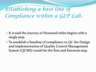 Establishing a base line of
Compliance within a GLP Lab.


 It is said the journey of thousand miles begins with a
  single step.
 To establish a baseline of compliance in QC the Design
  and implementation of Quality Control Management
  System (QCMS) would be the first and foremost step.




                                                           1
 
