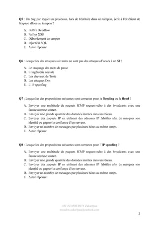 AIT ELMOUDEN Zakariyaa
mouden.zakariyaa@outlook.com
2
Q5 : Un bug par lequel un processus, lors de l'écriture dans un tampon, écrit à l'extérieur de
l'espace alloué au tampon ?
A. Buffer Overflow
B. Failles XSS
C. Débordement de tampon
D. Injection SQL
E. Autre réponse
Q6 : Lesquelles des attaques suivantes ne sont pas des attaques d’accès à un SI ?
A. Le craquage des mots de passe
B. L’ingénierie sociale
C. Les chevaux de Troie
D. Les attaques Dos
E. L’IP spoofing
Q7 : Lesquelles des propositions suivantes sont correctes pour le flooding ou le flood ?
A. Envoyer une multitude de paquets ICMP request-echo à des broadcasts avec une
fausse adresse source.
B. Envoyer une grande quantité des données inutiles dans un réseau.
C. Envoyer des paquets IP en utilisant des adresses IP falsifiés afin de masquer son
identité ou gagner la confiance d’un serveur.
D. Envoyer un nombre de messages par plusieurs hôtes au même temps.
E. Autre réponse
Q8 : Lesquelles des propositions suivantes sont correctes pour l’IP spoofing ?
A. Envoyer une multitude de paquets ICMP request-echo à des broadcasts avec une
fausse adresse source.
B. Envoyer une grande quantité des données inutiles dans un réseau.
C. Envoyer des paquets IP en utilisant des adresses IP falsifiés afin de masquer son
identité ou gagner la confiance d’un serveur.
D. Envoyer un nombre de messages par plusieurs hôtes au même temps.
E. Autre réponse
 