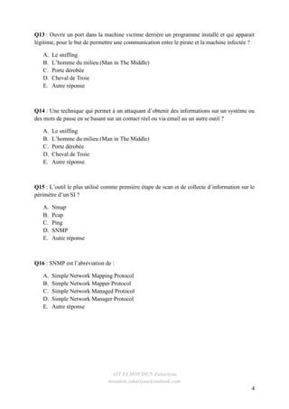 AIT ELMOUDEN Zakariyaa
mouden.zakariyaa@outlook.com
4
Q13 : Ouvrir un port dans la machine victime derrière un programme installé et qui apparait
légitime, pour le but de permettre une communication entre le pirate et la machine infectée ?
A. Le sniffing
B. L’homme du milieu (Man in The Middle)
C. Porte dérobée
D. Cheval de Troie
E. Autre réponse
Q14 : Une technique qui permet à un attaquant d’obtenir des informations sur un système ou
des mots de passe en se basant sur un contact réel ou via email au un autre outil ?
A. Le sniffing
B. L’homme du milieu (Man in The Middle)
C. Porte dérobée
D. Cheval de Troie
E. Autre réponse
Q15 : L’outil le plus utilisé comme première étape de scan et de collecte d’information sur le
périmètre d’un SI ?
A. Nmap
B. Pcap
C. Ping
D. SNMP
E. Autre réponse
Q16 : SNMP est l’abréviation de :
A. Simple Network Mapping Protocol
B. Simple Network Mapper Protocol
C. Simple Network Managed Protocol
D. Simple Network Manager Protocol
E. Autre réponse
 