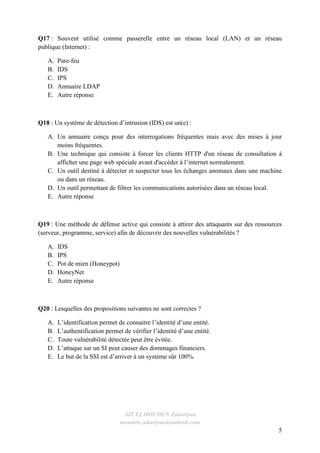 AIT ELMOUDEN Zakariyaa
mouden.zakariyaa@outlook.com
5
Q17 : Souvent utilisé comme passerelle entre un réseau local (LAN) et un réseau
publique (Internet) :
A. Pare-feu
B. IDS
C. IPS
D. Annuaire LDAP
E. Autre réponse
Q18 : Un système de détection d’intrusion (IDS) est un(e) :
A. Un annuaire conçu pour des interrogations fréquentes mais avec des mises à jour
moins fréquentes.
B. Une technique qui consiste à forcer les clients HTTP d'un réseau de consultation à
afficher une page web spéciale avant d'accéder à l’internet normalement.
C. Un outil destiné à détecter et suspecter tous les échanges anomaux dans une machine
ou dans un réseau.
D. Un outil permettant de filtrer les communications autorisées dans un réseau local.
E. Autre réponse
Q19 : Une méthode de défense active qui consiste à attirer des attaquants sur des ressources
(serveur, programme, service) afin de découvrir des nouvelles vulnérabilités ?
A. IDS
B. IPS
C. Pot de mien (Honeypot)
D. HoneyNet
E. Autre réponse
Q20 : Lesquelles des propositions suivantes ne sont correctes ?
A. L’identification permet de connaitre l’identité d’une entité.
B. L’authentification permet de vérifier l’identité d’une entité.
C. Toute vulnérabilité détectée peut être évitée.
D. L’attaque sur un SI peut causer des dommages financiers.
E. Le but de la SSI est d’arriver à un système sûr 100%.
 