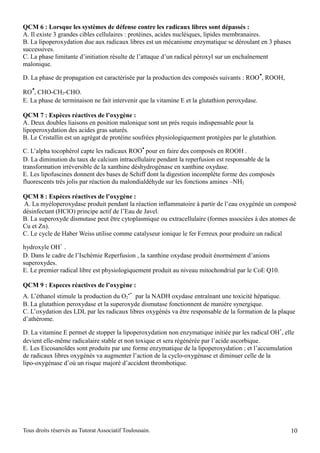 QCM 6 : Lorsque les systèmes de défense contre les radicaux libres sont dépassés :
A. Il existe 3 grandes cibles cellulaires : protéines, acides nucléiques, lipides membranaires.
B. La lipoperoxydation due aux radicaux libres est un mécanisme enzymatique se déroulant en 3 phases
successives.
C. La phase limitante d’initiation résulte de l’attaque d’un radical péroxyl sur un enchaînement
malonique.
                                                                                               .
D. La phase de propagation est caractérisée par la production des composés suivants : ROO , ROOH,
   .
RO , CHO-CH2-CHO.
E. La phase de terminaison ne fait intervenir que la vitamine E et la glutathion peroxydase.

QCM 7 : Espèces réactives de l’oxygène :
A. Deux doubles liaisons en position malonique sont un prés requis indispensable pour la
lipoperoxydation des acides gras saturés.
B. Le Cristallin est un agrégat de protéine soufrées physiologiquement protégées par le glutathion.
                                                  .
C. L’alpha tocophérol capte les radicaux ROO pour en faire des composés en ROOH .
D. La diminution du taux de calcium intracellulaire pendant la reperfusion est responsable de la
transformation irréversible de la xanthine déshydrogénase en xanthine oxydase.
E. Les lipofuscines donnent des bases de Schiff dont la digestion incomplète forme des composés
fluorescents très jolis par réaction du malondialdéhyde sur les fonctions amines –NH2

QCM 8 : Espèces réactives de l’oxygène :
A. La myéloperoxydase produit pendant la réaction inflammatoire à partir de l’eau oxygénée un composé
désinfectant (HClO) principe actif de l’Eau de Javel.
B. La superoxyde dismutase peut être cytoplasmique ou extracellulaire (formes associées à des atomes de
Cu et Zn).
C. Le cycle de Haber Weiss utilise comme catalyseur ionique le fer Ferreux pour produire un radical

hydroxyle OH .
               .
D. Dans le cadre de l’Ischémie Reperfusion , la xanthine oxydase produit énormément d’anions
superoxydes.
E. Le premier radical libre est physiologiquement produit au niveau mitochondrial par le CoE Q10.

QCM 9 : Especes réactives de l’oxygène :
                                            .-
A. L’éthanol stimule la production du O2 par la NADH oxydase entraînant une toxicité hépatique.
B. La glutathion peroxydase et la superoxyde dismutase fonctionnent de manière synergique.
C. L’oxydation des LDL par les radicaux libres oxygénés va être responsable de la formation de la plaque
d’athérome.
                                                                                                      .
D. La vitamine E permet de stopper la lipoperoxydation non enzymatique initiée par les radical OH , elle
devient elle-même radicalaire stable et non toxique et sera régénérée par l’acide ascorbique.
E. Les Eicosanoïdes sont produits par une forme enzymatique de la lipoperoxydation ; et l’accumulation
de radicaux libres oxygénés va augmenter l’action de la cyclo-oxygénase et diminuer celle de la
lipo-oxygénase d’où un risque majoré d’accident thrombotique.




Tous droits réservés au Tutorat Associatif Toulousain.                                                    10
 