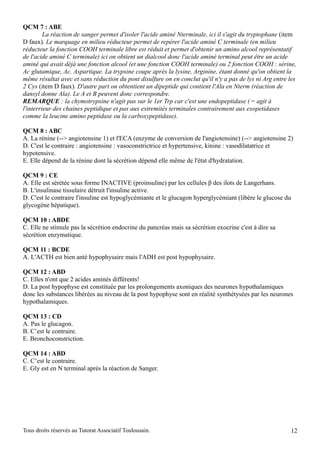QCM 7 : ABE
         La réaction de sanger permet d'isoler l'acide aminé Nterminale, ici il s'agit du tryptophane (item
D faux). Le marquage en milieu réducteur permet de repérer l'acide aminé C terminale (en milieu
réducteur la fonction COOH terminale libre est réduit et permet d'obtenir un amino alcool représentatif
de l'acide aminé C terminale) ici on obtient un dialcool donc l'acide aminé terminal peut être un acide
aminé qui avait déjà une fonction alcool (et une fonction COOH terminale) ou 2 fonction COOH : sérine,
Ac glutamique, Ac. Aspartique. La trypsine coupe après la lysine, Arginine, étant donné qu'on obtient la
même résultat avec et sans réduction du pont disulfure on en conclut qu'il n'y a pas de lys ni Arg entre les
2 Cys (item D faux). D'autre part on obtentient un dipeptide qui contient l'Ala en Nterm (réaction de
dansyl donne Ala). Le A et B peuvent donc correspondre.
REMARQUE : la chymotrypsine n'agit pas sur le 1er Trp car c'est une endopeptidase ( = agit à
l'interrieur des chaines peptidique et pas aux extremités terminales contrairement aux exopetidases
comme la leucine amino peptidase ou la carboxypeptidase).

QCM 8 : ABC
A. La rénine (--> angiotensine 1) et l'ECA (enzyme de conversion de l'angiotensine) (--> angiotensine 2)
D. C'est le contraire : angiotensine : vasoconstrictrice et hypertensive, kinine : vasodilatatrice et
hypotensive.
E. Elle dépend de la rénine dont la sécrétion dépend elle même de l'état d'hydratation.

QCM 9 : CE
A. Elle est sérétée sous forme INACTIVE (proinsuline) par les cellules β des ilots de Langerhans.
B. L'insulinase tissulaire détruit l'insuline active.
D. C'est le contraire l'insuline est hypoglycémiante et le glucagon hyperglycémiant (libère le glucose du
glycogène hépatique).

QCM 10 : ABDE
C. Elle ne stimule pas la sécrétion endocrine du pancréas mais sa sécrétion exocrine c'est à dire sa
sécrétion enzymatique.

QCM 11 : BCDE
A. L'ACTH est bien anté hypophysaire mais l'ADH est post hypophysaire.

QCM 12 : ABD
C. Elles n'ont que 2 acides aminés différents!
D. La post hypophyse est constituée par les prolongements axoniques des neurones hypothalamiques
donc les substances libérées au niveau de la post hypophyse sont en réalité synthétysées par les neurones
hypothalamiques.

QCM 13 : CD
A. Pas le glucagon.
B. C’est le contraire.
E. Bronchoconstriction.

QCM 14 : ABD
C. C’est le contraire.
E. Gly est en N terminal aprés la réaction de Sanger.




Tous droits réservés au Tutorat Associatif Toulousain.                                                   12
 