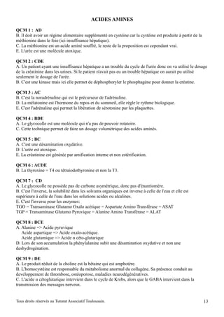 ACIDES AMINES

QCM 1 : AD
B. Il doit avoir un régime alimentaire supplémenté en cystéine car la cystéine est produite à partir de la
méthionine dans le foie (ici insuffisance hépatique).
C. La méthionine est un acide aminé souffré, le reste de la proposition est cependant vrai.
E. L'urée est une molécule atoxique.

QCM 2 : CDE
A. Un patient ayant une insuffisance hépatique a un trouble du cycle de l'urée donc on va utilisé le dosage
de la créatinine dans les urines. Si le patient n'avait pas eu un trouble hépatique on aurait pu utilisé
seulement le dosage de l'urée.
B. C'est une kinase mais ici elle permet de déphosphoryler le phosphagène pour donner la créatine.

QCM 3 : AC
B. C'est la noradrénaline qui est le précurseur de l'adrénaline.
D. La mélatonine est l'hormone du repos et du sommeil, elle règle le rythme biologique.
E. C'est l'adrénaline qui permet la libération de sérotonine par les plaquettes.

QCM 4 : BDE
A. Le glycocolle est une molécule qui n'a pas de pouvoir rotatoire.
C. Cette technique permet de faire un dosage volumétrique des acides aminés.

QCM 5 : BC
A. C'est une désamination oxydative.
D. L'urée est atoxique.
E. La créatinine est générée par amification interne et non estérification.

QCM 6 : ACDE
B. La thyroxine = T4 ou tétraiodothyronine et non la T3.

QCM 7 : CD
A. Le glycocolle ne possède pas de carbone asymétrique, donc pas d'énantiomère.
B. C'est l'inverse, la solubilité dans les solvants organiques est inverse à celle de l'eau et elle est
supérieure à celle de l'eau dans les solutions acides ou alcalines.
E. C'est l'inverse pour les enzymes:
TGO = Transaminase Glutamo Oxalo acétique = Aspartate Amino Transférase = ASAT
TGP = Transaminase Glutamo Pyruvique = Alanine Amino Transférase = ALAT

QCM 8 : BCE
A. Alanine => Acide pyruvique
   Acide aspartique => Acide oxalo-acétique.
   Acide glutamique => Acide α céto-glutarique
D. Lors de son accumulation la phénylalanine subit une désamination oxydative et non une
deshydrogénation.

QCM 9 : DE
A. Le produit réduit de la choline est la bétaine qui est amphotère.
B. L'homocystéine est responsable du métabolisme anormal du collagène. Sa présence conduit au
developpement de thrombose, ostéoporose, maladies neurodégénératives.
C. L'acide α cétoglutarique intervient dans le cycle de Krebs, alors que le GABA intervient dans la
transmission des messages nerveux.


Tous droits réservés au Tutorat Associatif Toulousain.                                                       13
 