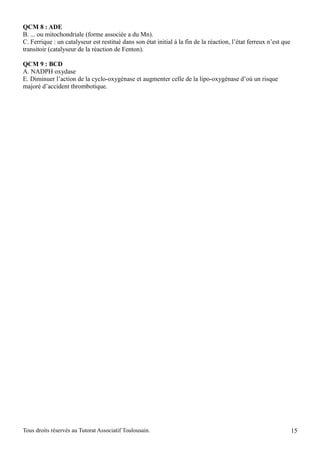 QCM 8 : ADE
B. ... ou mitochondriale (forme associée a du Mn).
C. Ferrique : un catalyseur est restitué dans son état initial à la fin de la réaction, l’état ferreux n’est que
transitoir (catalyseur de la réaction de Fenton).

QCM 9 : BCD
A. NADPH oxydase
E. Diminuer l’action de la cyclo-oxygénase et augmenter celle de la lipo-oxygénase d’où un risque
majoré d’accident thrombotique.




Tous droits réservés au Tutorat Associatif Toulousain.                                                             15
 