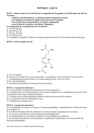 PEPTIDES 14 QCM

QCM 1 : Dans le cadre de la recherche de la composition d’un peptide, on lui fait subir une série de
réactions :
     - couplé au réactif de Dansyl , on obtient un dérivé dansylé de tyrosine
     - par réduction on obtient un amino-alcool dérivant de l’arginine
     - sous l’action de la chymotrypsine, on obtient un dipeptide
     - sous l’action de la trypsine , on obtient 2 dipeptides
La composition de ce peptide peut être la suivante :
A. Tyr-Trp-Arg-Lys
B. Arg-Trp-Lys-Tyr
C. Tyr-Lys–Trp-Arg
D. Tyr-Trp-Lys-Arg
E. Ce peptide est sensible à l’hydrolyse à chaud en présence de HCl et cette réaction détruit la tyrosine.

QCM 2 : Soit le peptide suivant :

                                                         O

                                                 HO                NH2




                                                  O
                                                              NH
                                                  O


                                                         NH
                                                                   SH

                                            HO
                                                         O
A. C’est un diacide.
B. Bien qu’il est l’allure d’un « gros acide aminé », ce peptide est en fait constitué de 3 acide aminés.
C. L’aminopeptidase permet d’isoler ces 3 acides aminés qui sont : Glu, Cys et Gly.
D. Il s’agit du glutathion.
E. Son action est assurée par la fonction thiol de la cystéine.

QCM 3 : A propos des hormones :
A. La CCK stimule la sécrétion de proenzymes au niveau du pancréas.
B. La parathormone et la thyrocalcitonine ont une action antagoniste sur le métabolisme du calcium. Elles
sont respectivement hypo et hypercalcémiantes.
C. L’insuline est une chaîne peptidique stimulant l’entrée de glucose dans les cellules.
D. La vasopressine stimule l’élimination d’eau.
E. L’angiotensine est hypertensive.

QCM 4 : A propos des hormones :
A. Le métabolisme du calcium est régit par 3 hormones peptidiques : la parathormone, la thyrocalcitonine
et la vitamine D3.
B. La FSH est l’hormone folliculo-stimulante et est donc présente uniquement chez la femme.
C. L’ocytocine et la prolactine sont des hormones post-hypophysaires.
D. La somatomédine est une hormone cérébrale à l’action globalement inhibitrice.
E. La sécrétion hormonale de l’anté-hypophyse est régulée par l’hypothalamus et le rétrocontrôle des
hormones périphériques.


Tous droits réservés au Tutorat Associatif Toulousain.                                                      2
 