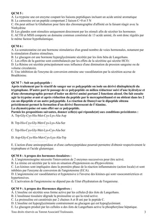 QCM 5 :
A. La trypsine une est enzyme coupant les liaisons peptidiques incluant un acide aminé aromatique
B. La carnosine est un peptide comportant 2 liaison C=0 et 5 N
C. On peut utiliser le Gluthation pour faire des chromatographie d'affinité en la faisant réagir avec la
Ninhydrine
D. Les glandes sont stimulées uniquement directment par les stimuli afin de sécréter les hormones
E. ACTH et MSH comporte un domaine commun constistué de 13 acide aminé, ils sont donc régulés par
le même facteur hypothalamique.

QCM 6 :
A. La somatostatine est une hormone stimulatrice d'un grand nombre de voies hormonales, notament par
la stimulation d'autres stimulines.
B. Le glucagon est une hormone hyperglycémiante sécrétée par les ilots béta de Langerhans.
C. Les effets de la gastrine sont contrebalancés par les effets de la sécrétine qui sécréte HCO3-
D. La Rénine est sécrétée principalement sous influence d'une diminution de pression sanguine ou de
volume circulatoire.
E. Une inhibition de l'enzyme de conversion entraine une vasodilatation par la sécrétion accrue de
Bradikinine.

QCM 7 : Soit un polypeptide :
Après traitement par le réactif de sanger sur ce polypeptide on isole un dérivé dinitophénylé du
tryptophane. D'autre part le passage de ce polypeptide en milieu réducteur suivi d'une hydrolyse et
d'une chromatographie permet d'isoler un dérivé aminé portant 2 fonctions alcool. On fait ensuite
agir la trypsine avant et après réduction du peptide par le mercaptoéthanol et on obtient dans les 2
cas un dipeptide et un autre polypeptide. La réaction de Dansyl sur le dipeptide obtenu
précédement permet la formation d'un dérivé fluorescent de l'Alanine.
La chymotrypsine est sans effet sur ce polypeptide.
Parmis les propositions suivantes, donner celle(s) qui réponde(nt) aux conditions précédentes :
A. Trp-Gly-Cys-His-Met-Cys-Lys-Ala-Asp

B. Trp-His-Cys-Gly-Met-Cys-Lys-Ala-Ser

C. Trp-His-Cys-Gly-Met-Lys-Cys-Ala-Ser

D. Asp-Gly-Cys-His-Met-Cys-Lys-Ala-Trp

E. L'action d'une aminopeptidase et d'une carboxypeptidase pourrait permettre d'obtenir respectivement le
tryptophane et l'acide glutamique.

QCM 8 : A propos des hormones tissulaires :
A. L'angiotensinogène nécessite l'intervention de 2 enzymes successives pour être activé.
B. La rénine est sécrétée par le rein en situation d'hypotension ou d'hypovolémie.
C. Les kinines sont impliquées dans la première phase de la réaction inflammatoire (action locale) et sont
inhibées par l'enzyme de conversion de l'angiotensine (ECA).
D. L'angiotensine est vasodilatatrice et hypotensive à l'inverse des kinines qui sont vasoconstrictrices et
hypertensives.
E. L'activation de l'angiotensine ne dépend pas de l'état d'hydratation de l'organisme.

QCM 9 : A propos des Hormones digestives :
A. L'insuline est sécrétée sous forme active par les cellules β des ilots de Langerhans.
B. L'insulinase tissulaire dégrade la proinsuline ce qui la rend active.
C. La proinsuline est caratérisée par 2 chaines A et B uni par le peptide C.
D. L'insuline est hyperglycémiante contrairement au glucagon qui est hypoglycémiant.
E. Le glucagon produit par les cellules α des ilots de Langerhans active la phosphorylase hépatique.
Tous droits réservés au Tutorat Associatif Toulousain.                                                     3
 