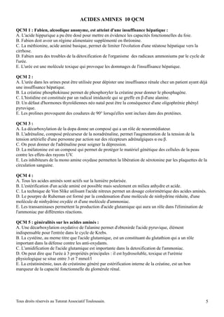 ACIDES AMINES 10 QCM

QCM 1 : Fabien, alcoolique anonyme, est atteint d'une insuffisance hépatique :
A. L'acide hippurique a pu être dosé pour mettre en évidence les capacités fonctionnelles du foie.
B. Fabien doit avoir un régime alimentaire supplémenté en thréonine.
C. La méthionine, acide aminé basique, permet de limiter l'évolution d'une stéatose hépatique vers la
cirrhose.
D. Fabien aura des troubles de la détoxification de l'organisme des radicaux ammoniums par le cycle de
l'urée.
E. L'urée est une molécule toxique qui provoque les dommages de l'insuffisance hépatique.

QCM 2 :
A. L'urée dans les urines peut être utilisée pour dépister une insuffisance rénale chez un patient ayant déjà
une insuffisance hépatique.
B. La créatine phosphokinase permet de phosphoryler la créatine pour donner le phosphagène.
C. L'histidine est constituée par un radical imidazole qui se greffe en β d'une alanine.
D. Un défaut d'hormones thyroïdiennes néo natal peut être la conséquence d'une oligophrénie phényl
pyruvique.
E. Les prolines provoquent des coudures de 90° lorsqu'elles sont inclues dans des protéines.

QCM 3 :
A. La décarboxylation de la dopa donne un composé qui a un rôle de neuromédiateur.
B. L'adrénaline, composé précurseur de la noradrénaline, permet l'augmentation de la tension de la
tension artérielle d'une personne par action sur des récepteurs adrénalgiques α ou β.
C. On peut donner de l'adrénaline pour soigner la dépression.
D. La mélatonine est un composé qui permet de protéger le matériel génétique des cellules de la peau
contre les effets des rayons UV.
E. Les inhibiteurs de la mono amine oxydase permetten la libération de sérotonine par les plaquettes de la
circulation sanguine.

QCM 4 :
A. Tous les acides aminés sont actifs sur la lumière polarisée.
B. L'estérification d'un acide aminé est possible mais seulement en milieu anhydre et acide.
C. La technique de Von Slike utilisant l'acide nitreux permet un dosage colorimétrique des acides aminés.
D. Le pourpre de Ruheman est formé par la condensation d'une molécule de ninhydrine réduite, d'une
molécule de ninhydrine oxydée et d'une molécule d'ammoniac.
E. Les transaminases permettent la production d'acide glutamique qui aura un rôle dans l'élimination de
l'ammoniac par différentes réactions.

QCM 5 : généralités sur les acides aminés :
A. Une décarboxylation oxydative de l'alanine permet d'obtenirde l'acide pyruvique, élément
indispensable pour l'entrée dans le cycle de Krebs.
B. La cystéine, au meme titre que l'acide glutamique, est un constituant du glutathion qui a un rôle
important dans la défense contre les anti-oxydants.
C. L'amidification de l'acide glutamique est importante dans la detoxification de l'ammoniac.
D. On peut dire que l'urée à 3 propriétés principales : il est hydrosoluble, toxique et l'urémie
physiologique se situe entre 3 et 7 mmol/l
E. La créatininémie, taux de créatinine généré par estérification interne de la créatine, est un bon
marqueur de la capacité fonctionnelle du glomérule rénal.




Tous droits réservés au Tutorat Associatif Toulousain.                                                      5
 