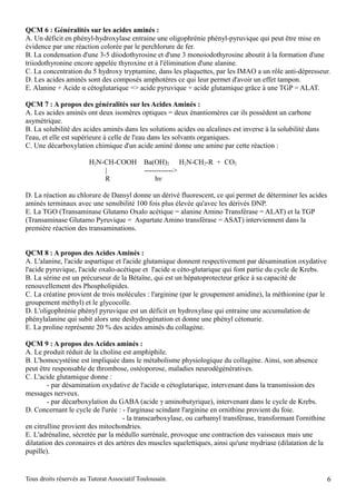 QCM 6 : Généralités sur les acides aminés :
A. Un déficit en phényl-hydroxylase entraine une oligophrénie phényl-pyruvique qui peut être mise en
évidence par une réaction colorée par le perchlorure de fer.
B. La condensation d'une 3-5 diiodothyrosine et d'une 3 monoiodothyrosine aboutit à la formation d'une
triiodothyronine encore appelée thyroxine et à l'élimination d'une alanine.
C. La concentration du 5 hydroxy tryptamine, dans les plaquettes, par les IMAO a un rôle anti-dépresseur.
D. Les acides aminés sont des composés amphotères ce qui leur permet d'avoir un effet tampon.
E. Alanine + Acide α cétoglutarique => acide pyruvique + acide glutamique grâce à une TGP = ALAT.

QCM 7 : A propos des généralités sur les Acides Aminés :
A. Les acides aminés ont deux isomères optiques = deux énantiomères car ils possèdent un carbone
asymétrique.
B. La solubilité des acides aminés dans les solutions acides ou alcalines est inverse à la solubilité dans
l'eau, et elle est supérieure à celle de l'eau dans les solvants organiques.
C. Une décarboxylation chimique d'un acide aminé donne une amine par cette réaction :

                        H2N-CH-COOH          Ba(OH)2 H2N-CH2-R + CO2
                            |                ------------>
                            R                    hν

D. La réaction au chlorure de Dansyl donne un dérivé fluorescent, ce qui permet de déterminer les acides
aminés terminaux avec une sensibilité 100 fois plus élevée qu'avec les dérivés DNP.
E. La TGO (Transaminase Glutamo Oxalo acétique = alanine Amino Transférase = ALAT) et la TGP
(Transaminase Glutamo Pyruvique = Aspartate Amino transférase = ASAT) interviennent dans la
première réaction des transaminations.


QCM 8 : A propos des Acides Aminés :
A. L'alanine, l'acide aspartique et l'acide glutamique donnent respectivement par désamination oxydative
l'acide pyruvique, l'acide oxalo-acétique et l'acide α céto-glutarique qui font partie du cycle de Krebs.
B. La sérine est un précurseur de la Bétaïne, qui est un hépatoprotecteur grâce à sa capacité de
renouvellement des Phospholipides.
C. La créatine provient de trois molécules : l'arginine (par le groupement amidine), la méthionine (par le
groupement méthyl) et le glycocolle.
D. L'oligophrénie phényl pyruvique est un déficit en hydroxylase qui entraine une accumulation de
phénylalanine qui subit alors une deshydrogénation et donne une phényl cétonurie.
E. La proline représente 20 % des acides aminés du collagène.

QCM 9 : A propos des Acides aminés :
A. Le produit réduit de la choline est amphiphile.
B. L'homocystéine est impliquée dans le métabolisme physiologique du collagène. Ainsi, son absence
peut être responsable de thrombose, ostéoporose, maladies neurodégénératives.
C. L'acide glutamique donne :
        - par désamination oxydative de l'acide α cétoglutarique, intervenant dans la transmission des
messages nerveux.
        - par décarboxylation du GABA (acide γ aminobutyrique), intervenant dans le cycle de Krebs.
D. Concernant le cycle de l'urée : - l'arginase scindant l'arginine en ornithine provient du foie.
                                    - la transcarboxylase, ou carbamyl transférase, transformant l'ornithine
en citrulline provient des mitochondries.
E. L'adrénaline, sécretée par la médullo surrénale, provoque une contraction des vaisseaux mais une
dilatation des coronaires et des artères des muscles squelettiques, ainsi qu'une mydriase (dilatation de la
pupille).


Tous droits réservés au Tutorat Associatif Toulousain.                                                         6
 