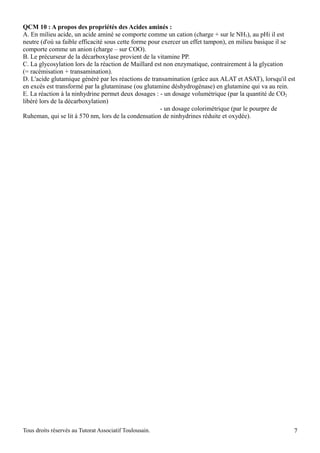 QCM 10 : A propos des propriétés des Acides aminés :
A. En milieu acide, un acide aminé se comporte comme un cation (charge + sur le NH3), au pHi il est
neutre (d'où sa faible efficacité sous cette forme pour exercer un effet tampon), en milieu basique il se
comporte comme un anion (charge – sur COO).
B. Le précurseur de la décarboxylase provient de la vitamine PP.
C. La glycosylation lors de la réaction de Maillard est non enzymatique, contrairement à la glycation
(= racémisation + transamination).
D. L'acide glutamique généré par les réactions de transamination (grâce aux ALAT et ASAT), lorsqu'il est
en excès est transformé par la glutaminase (ou glutamine déshydrogénase) en glutamine qui va au rein.
E. La réaction à la ninhydrine permet deux dosages : - un dosage volumétrique (par la quantité de CO2
libéré lors de la décarboxylation)
                                                       - un dosage colorimétrique (par le pourpre de
Ruheman, qui se lit à 570 nm, lors de la condensation de ninhydrines réduite et oxydée).




Tous droits réservés au Tutorat Associatif Toulousain.                                                  7
 