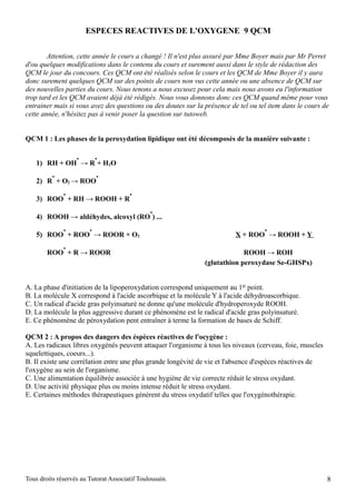 ESPECES REACTIVES DE L'OXYGENE 9 QCM

        Attention, cette année le cours a changé ! Il n'est plus assuré par Mme Boyer mais par Mr Perret
d'ou quelques modifications dans le contenu du cours et surement aussi dans le style de rédaction des
QCM le jour du concours. Ces QCM ont été réalisés selon le cours et les QCM de Mme Boyer il y aura
donc surement quelques QCM sur des points de cours non vus cette année ou une absence de QCM sur
des nouvelles parties du cours. Nous tenons a nous excusez pour cela mais nous avons eu l'information
trop tard et les QCM avaient déjà été rédigés. Nous vous donnons donc ces QCM quand même pour vous
entrainer mais si vous avez des questions ou des doutes sur la présence de tel ou tel item dans le cours de
cette année, n'hésitez pas à venir poser la question sur tutoweb.


QCM 1 : Les phases de la peroxydation lipidique ont été décomposés de la manière suivante :

                   .        .
    1) RH + OH → R + H2O
          .                 .
    2) R + O2 → ROO
              .                        .
    3) ROO + RH → ROOH + R
                                               .
    4) ROOH → aldéhydes, alcoxyl (RO ) ...
              .         .                                                           .
    5) ROO + ROO → ROOR + O2                                              X + ROO → ROOH + Y
              .
        ROO + R → ROOR                                                      ROOH → ROH
                                                               (glutathion peroxydase Se-GHSPx)


A. La phase d'initiation de la lipoperoxydation correspond uniquement au 1er point.
B. La molécule X correspond à l'acide ascorbique et la molécule Y à l'acide déhydroascorbique.
C. Un radical d'acide gras polyinsaturé ne donne qu'une molécule d'hydroperoxyde ROOH.
D. La molécule la plus aggressive durant ce phénomène est le radical d'acide gras polyinsaturé.
E. Ce phénomène de péroxydation pent entraîner à terme la formation de bases de Schiff.

QCM 2 : A propos des dangers des éspèces réactives de l'ocygène :
A. Les radicaux libres oxygénés peuvent attaquer l'organisme à tous les niveaux (cerveau, foie, muscles
squelettiques, coeurs...).
B. Il existe une corrélation entre une plus grande longévité de vie et l'absence d'espèces réactives de
l'oxygène au sein de l'organisme.
C. Une alimentation équilibrée associée à une hygiène de vie correcte réduit le stress oxydant.
D. Une activité physique plus ou moins intense réduit le stress oxydant.
E. Certaines méthodes thérapeutiques génèrent du stress oxydatif telles que l'oxygénothérapie.




Tous droits réservés au Tutorat Associatif Toulousain.                                                    8
 