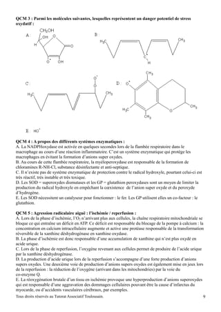 QCM 3 : Parmi les molécules suivantes, lesquelles représentent un danger potentiel de stress
oxydatif :




QCM 4 : A propos des différents systèmes enzymatiques :
A. La NADPHoxydase est activée en quelques secondes lors de la flambée respiratoire dans le
macrophage au cours d’une réaction inflammatoire. C’est un système enzymatique qui protège les
macrophages en évitant la formation d’anions super oxydes.
B. Au cours de cette flambée respiratoire, la myéloperoxydase est responsable de la formation de
chloramines R-NH-Cl, substance désinfectante et anti-septique.
C. Il n’existe pas de système enzymatique de protection contre le radical hydroxyle, pourtant celui-ci est
très réactif, très instable et très toxique.
D. Les SOD = superoxydes dismutases et les GP = glutathion peroxydases sont un moyen de limiter la
production du radical hydroxyle en empêchant la cœxistence de l’anion super oxyde et du peroxyde
d’hydrogène.
E. Les SOD nécessitent un catalyseur pour fonctionner : le fer. Les GP utilisent elles un co-facteur : le
glutathion.

QCM 5 : Agression radicalaire aiguë : l’ischémie / reperfusion :
A. Lors de la phase d’ischémie, l’O2 n’arrivant plus aux cellules, la chaîne respiratoire mitochondriale se
bloque ce qui entraîne un déficit en ATP. Ce déficit est responsable du blocage de la pompe à calcium : la
concentration en calcium intracellulaire augmente et active une protéase responsable de la transformation
réversible de la xanthine déshydrogénase en xanthine oxydase.
B. La phase d’ischémie est donc responsable d’une accumulation de xanthine qui n’est plus oxydé en
acide urique.
C. Lors de la phase de reperfusion, l’oxygène revenant aux cellules permet de produire de l’acide urique
par la xanthine déshydrogénase.
D. La production d’acide urique lors de la reperfusion s’accompagne d’une forte production d’anions
supers oxydes. Une deuxième voie de production d’anions supers oxydes est également mise en jeux lors
de la reperfusion : la réduction de l’oxygène (arrivant dans les mitochondries) par la voie du
co-enzyme Q.
E. La réoxygénation brutale d’un tissu en ischémie provoque une hyperproduction d’anions superoxydes
qui est responsable d’une aggravation des dommages cellulaires pouvant être la cause d’infarctus du
myocarde, ou d’accidents vasculaires cérébraux, par exemples.
Tous droits réservés au Tutorat Associatif Toulousain.                                                       9
 
