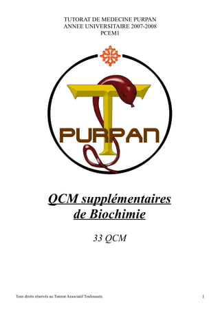 TUTORAT DE MEDECINE PURPAN
                             ANNEE UNIVERSITAIRE 2007-2008
                                       PCEM1




                   QCM supplémentaires
                      de Biochimie
                                               33 QCM




Tous droits réservés au Tutorat Associatif Toulousain.       1
 