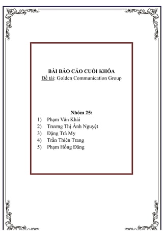 YUU KUN 0
BÀI BÁO CÁO CUỐI KHÓA
Đề tài: Golden Communication Group
Nhóm 25:
1) Phạm Văn Khải
2) Trương Thị Ánh Nguyệt
3) Đặng Trà My
4) Trần Thiên Trang
5) Phạm Hồng Đăng
 