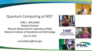 Quantum Computing at NIST
CARL J. WILLIAMS
Deputy Director
Physical Measurement Laboratory (PML)
National Institute of Standards and Technology
April 18, 2018
carl.williams@nist.gov
 