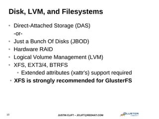 JUSTIN CLIFT – JCLIFT@REDHAT.COM10
Disk, LVM, and Filesystems
● Direct-Attached Storage (DAS)
-or-
● Just a Bunch Of Disks (JBOD)
● Hardware RAID
● Logical Volume Management (LVM)
● XFS, EXT3/4, BTRFS
● Extended attributes (xattr's) support required
● XFS is strongly recommended for GlusterFS
 