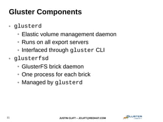 JUSTIN CLIFT – JCLIFT@REDHAT.COM11
Gluster Components
● glusterd
● Elastic volume management daemon
● Runs on all export servers
● Interfaced through gluster CLI
● glusterfsd
● GlusterFS brick daemon
● One process for each brick
● Managed by glusterd
 