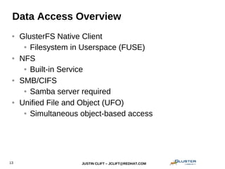 JUSTIN CLIFT – JCLIFT@REDHAT.COM13
Data Access Overview
● GlusterFS Native Client
● Filesystem in Userspace (FUSE)
● NFS
● Built-in Service
● SMB/CIFS
● Samba server required
● Unified File and Object (UFO)
● Simultaneous object-based access
 
