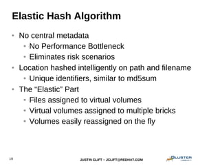 JUSTIN CLIFT – JCLIFT@REDHAT.COM19
Elastic Hash Algorithm
● No central metadata
● No Performance Bottleneck
● Eliminates risk scenarios
● Location hashed intelligently on path and filename
● Unique identifiers, similar to md5sum
● The “Elastic” Part
● Files assigned to virtual volumes
● Virtual volumes assigned to multiple bricks
● Volumes easily reassigned on the fly
 
