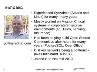 JUSTIN CLIFT – JCLIFT@REDHAT.COM2
#whoami
● Experienced SysAdmin (Solaris and
Linux) for many, many years
● Mostly worked on Mission Critical
systems in corporate/enterprise
environments (eg. Telco, banking,
Insurance)
● Has been helping build Open Source
Communities after hours for many
years (PostgreSQL, OpenOffice)
● Dislikes networks being a bottleneck
(likes Infiniband. A lot :>)
● Joined Red Hat mid 2010
jclift@redhat.com
 