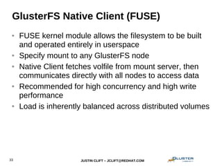 JUSTIN CLIFT – JCLIFT@REDHAT.COM33
GlusterFS Native Client (FUSE)
● FUSE kernel module allows the filesystem to be built
and operated entirely in userspace
● Specify mount to any GlusterFS node
● Native Client fetches volfile from mount server, then
communicates directly with all nodes to access data
● Recommended for high concurrency and high write
performance
● Load is inherently balanced across distributed volumes
 