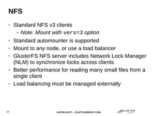 JUSTIN CLIFT – JCLIFT@REDHAT.COM34
NFS
● Standard NFS v3 clients
● Note: Mount with vers=3 option
● Standard automounter is supported
● Mount to any node, or use a load balancer
● GlusterFS NFS server includes Network Lock Manager
(NLM) to synchronize locks across clients
● Better performance for reading many small files from a
single client
● Load balancing must be managed externally
 