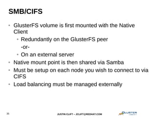 JUSTIN CLIFT – JCLIFT@REDHAT.COM35
SMB/CIFS
● GlusterFS volume is first mounted with the Native
Client
● Redundantly on the GlusterFS peer
-or-
● On an external server
● Native mount point is then shared via Samba
● Must be setup on each node you wish to connect to via
CIFS
● Load balancing must be managed externally
 