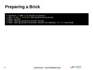 JUSTIN CLIFT – JCLIFT@REDHAT.COM37
Preparing a Brick
# lvcreate -L 100G -n lv_brick1 vg_server1
# mkfs -t xfs -i size=512 /dev/vg_server1/lv_brick1
# mkdir /brick1
# mount /dev/vg_server1/lv_brick1 /brick1
# echo '/dev/vg_server1/lv_brick1 /brick1 xfs defaults 1 2' >> /etc/fstab
 
