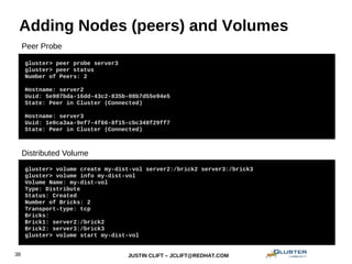 JUSTIN CLIFT – JCLIFT@REDHAT.COM38
Adding Nodes (peers) and Volumes
gluster> peer probe server3
gluster> peer status
Number of Peers: 2
Hostname: server2
Uuid: 5e987bda-16dd-43c2-835b-08b7d55e94e5
State: Peer in Cluster (Connected)
Hostname: server3
Uuid: 1e0ca3aa-9ef7-4f66-8f15-cbc348f29ff7
State: Peer in Cluster (Connected)
gluster> volume create my-dist-vol server2:/brick2 server3:/brick3
gluster> volume info my-dist-vol
Volume Name: my-dist-vol
Type: Distribute
Status: Created
Number of Bricks: 2
Transport-type: tcp
Bricks:
Brick1: server2:/brick2
Brick2: server3:/brick3
gluster> volume start my-dist-vol
Distributed Volume
Peer Probe
 