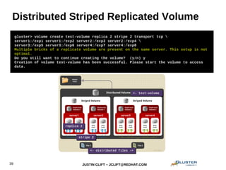 JUSTIN CLIFT – JCLIFT@REDHAT.COM39
Distributed Striped Replicated Volume
gluster> volume create test-volume replica 2 stripe 2 transport tcp 
server1:/exp1 server1:/exp2 server2:/exp3 server2:/exp4 
server3:/exp5 server3:/exp6 server4:/exp7 server4:/exp8
Multiple bricks of a replicate volume are present on the same server. This setup is not
optimal.
Do you still want to continue creating the volume? (y/n) y
Creation of volume test-volume has been successful. Please start the volume to access
data.
<- test-volume<- test-volume
<- distributed files -><- distributed files ->
stripe 2stripe 2
replica 2replica 2
 