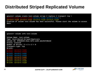 JUSTIN CLIFT – JCLIFT@REDHAT.COM40
Distributed Striped Replicated Volume
gluster> volume info test-volume
Volume Name: test-volume
Type: Distributed-Striped-Replicate
Volume ID: 8f8b8b59-d1a1-42fe-ae05-abe2537d0e2d
Status: Created
Number of Bricks: 2 x 2 x 2 = 8
Transport-type: tcp
Bricks:
Brick1: server1:/exp1
Brick2: server2:/exp3
Brick3: server1:/exp2
Brick4: server2:/exp4
Brick5: server3:/exp5
Brick6: server4:/exp7
Brick7: server3:/exp6
Brick8: server4:/exp8
gluster> volume create test-volume stripe 2 replica 2 transport tcp 
server1:/exp1 server2:/exp3 server1:/exp2 server2:/exp4 
server3:/exp5 server4:/exp7 server3:/exp6 server4:/exp8
Creation of volume test-volume has been successful. Please start the volume to access
data.
 