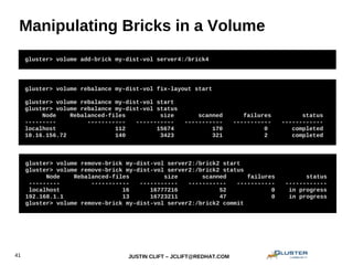 JUSTIN CLIFT – JCLIFT@REDHAT.COM41
Manipulating Bricks in a Volume
gluster> volume add-brick my-dist-vol server4:/brick4
gluster> volume remove-brick my-dist-vol server2:/brick2 start
gluster> volume remove-brick my-dist-vol server2:/brick2 status
Node Rebalanced-files size scanned failures status
--------- ----------- ----------- ----------- ----------- ------------
localhost 16 16777216 52 0 in progress
192.168.1.1 13 16723211 47 0 in progress
gluster> volume remove-brick my-dist-vol server2:/brick2 commit
gluster> volume rebalance my-dist-vol fix-layout start
gluster> volume rebalance my-dist-vol start
gluster> volume rebalance my-dist-vol status
Node Rebalanced-files size scanned failures status
--------- ----------- ----------- ----------- ----------- ------------
localhost 112 15674 170 0 completed
10.16.156.72 140 3423 321 2 completed
 