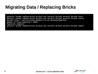 JUSTIN CLIFT – JCLIFT@REDHAT.COM42
Migrating Data / Replacing Bricks
gluster> volume replace-brick my-dist-vol server3:/brick3 server5:/brick5 start
gluster> volume replace-brick my-dist-vol server3:/brick3 server5:/brick5 status
Current File = /usr/src/linux-headers-2.6.31-14/block/Makefile
Number of files migrated = 10567
Migration complete
gluster> volume replace-brick my-dist-vol server3:/brick3 server5:/brick5 commit
 
