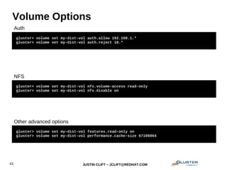 JUSTIN CLIFT – JCLIFT@REDHAT.COM43
Volume Options
gluster> volume set my-dist-vol auth.allow 192.168.1.*
gluster> volume set my-dist-vol auth.reject 10.*
gluster> volume set my-dist-vol nfs.volume-access read-only
gluster> volume set my-dist-vol nfs.disable on
gluster> volume set my-dist-vol features.read-only on
gluster> volume set my-dist-vol performance.cache-size 67108864
gluster> volume set my-dist-vol auth.allow 192.168.1.*
gluster> volume set my-dist-vol auth.reject 10.*
NFS
Auth
Other advanced options
 
