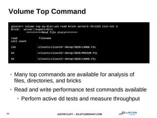 JUSTIN CLIFT – JCLIFT@REDHAT.COM44
Volume Top Command
gluster> volume set my-dist-vol auth.allow 192.168.1.*
gluster> volume set my-dist-vol auth.reject 10.*
gluster> volume top my-dist-vol read brick server3:/brick3 list-cnt 3
Brick: server:/export/dir1
==========Read file stats========
read filename
call count
116 /clients/client0/~dmtmp/SEED/LARGE.FIL
64 /clients/client0/~dmtmp/SEED/MEDIUM.FIL
54 /clients/client2/~dmtmp/SEED/LARGE.FIL
● Many top commands are available for analysis of
files, directories, and bricks
● Read and write performance test commands available
● Perform active dd tests and measure throughput
 