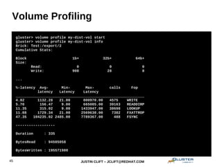 JUSTIN CLIFT – JCLIFT@REDHAT.COM45
Volume Profiling
gluster> volume set my-dist-vol auth.allow 192.168.1.*
gluster> volume set my-dist-vol auth.reject 10.*
gluster> volume profile my-dist-vol start
gluster> volume profile my-dist-vol info
Brick: Test:/export/2
Cumulative Stats:
Block 1b+ 32b+ 64b+
Size:
Read: 0 0 0
Write: 908 28 8
...
%-latency Avg- Min- Max- calls Fop
latency Latency Latency
___________________________________________________________
4.82 1132.28 21.00 800970.00 4575 WRITE
5.70 156.47 9.00 665085.00 39163 READDIRP
11.35 315.02 9.00 1433947.00 38698 LOOKUP
11.88 1729.34 21.00 2569638.00 7382 FXATTROP
47.35 104235.02 2485.00 7789367.00 488 FSYNC
------------------
Duration : 335
BytesRead : 94505058
BytesWritten : 195571980
 