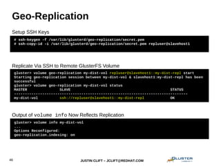 JUSTIN CLIFT – JCLIFT@REDHAT.COM46
Geo-Replication
# ssh-keygen -f /var/lib/glusterd/geo-replication/secret.pem
# ssh-copy-id -i /var/lib/glusterd/geo-replication/secret.pem repluser@slavehost1
gluster> volume geo-replication my-dist-vol repluser@slavehost1::my-dist-repl start
Starting geo-replication session between my-dist-vol & slavehost1:my-dist-repl has been
successful
gluster> volume geo-replication my-dist-vol status
MASTER SLAVE STATUS
--------------------------------------------------------------------------------
my-dist-vol ssh://repluser@slavehost1::my-dist-repl OK
Setup SSH Keys
Replicate Via SSH to Remote GlusterFS Volume
gluster> volume info my-dist-vol
...
Options Reconfigured:
geo-replication.indexing: on
Output of volume info Now Reflects Replication
 